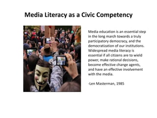 Media Literacy as a Civic Competency
Media education is an essential step
in the long march towards a truly
participatory democracy, and the
democratization of our institutions.
Widespread media literacy is
essential if all citizens are to wield
power, make rational decisions,
become effective change agents,
and have an effective involvement
with the media.
-Len Masterman, 1985
 