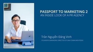 PASSPORT TO MARKETING 2
AN INSIDE LOOK OF A PR AGENCY
Trần Nguyễn Đăng Vinh
FOUNDER & MANAGING DIRECTOR OF SAM COMMUNICATIONS
 