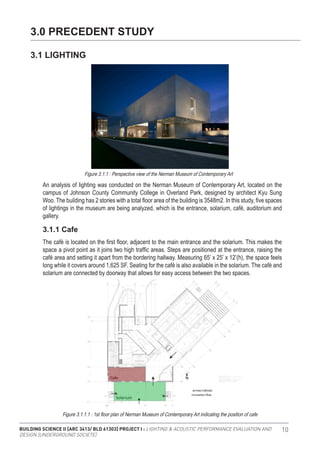 BUILDING SCIENCE II [ARC 3413/ BLD 61303] PROJECT I : LIGHTING & ACOUSTIC PERFORMANCE EVALUATION AND
DESIGN [UNDERGROUND SOCIETE]
10
An analysis of lighting was conducted on the Nerman Museum of Contemporary Art, located on the
campus of Johnson County Community College in Overland Park, designed by architect Kyu Sung
Woo. The building has 2 stories with a total floor area of the building is 3548m2. In this study, five spaces
of lightings in the museum are being analyzed, which is the entrance, solarium, café, auditorium and
gallery.
The café is located on the first floor, adjacent to the main entrance and the solarium. This makes the
space a pivot point as it joins two high traffic areas. Steps are positioned at the entrance, raising the
café area and setting it apart from the bordering hallway. Measuring 65’ x 25’ x 12’(h), the space feels
long while it covers around 1,625 SF. Seating for the café is also available in the solarium. The café and
solarium are connected by doorway that allows for easy access between the two spaces.
3.0 PRECEDENT STUDY
3.1 LIGHTING
3.1.1 Cafe
Figure 3.1.1.1 : 1st floor plan of Nerman Museum of Contemporary Art indicating the position of cafe
Figure 3.1.1 : Perspective view of the Nerman Museum of Contemporary Art
 