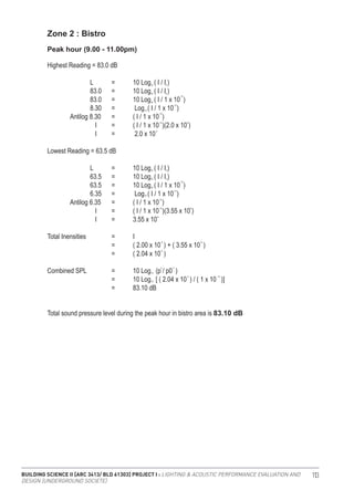 BUILDING SCIENCE II [ARC 3413/ BLD 61303] PROJECT I : LIGHTING & ACOUSTIC PERFORMANCE EVALUATION AND
DESIGN [UNDERGROUND SOCIETE]
113
Zone 2 : Bistro
Highest Reading = 83.0 dB
		 L	 =	 10 Log ( I / I )
		 83.0	 =	 10 Log ( I / I )
		 83.0	 =	 10 Log ( I / 1 x 10 )
		 8.30	 =	 Log ( I / 1 x 10 )
	 Antilog 8.30	 =	 ( I / 1 x 10 )
		 I 	 =	 ( I / 1 x 10 )(2.0 x 10 )
		 I 	 =	 2.0 x 10
Lowest Reading = 63.5 dB
		 L	 =	 10 Log ( I / I )
		 63.5	 =	 10 Log ( I / I )
		 63.5	 =	 10 Log ( I / 1 x 10 )
		 6.35	 =	 Log ( I / 1 x 10 )
	 Antilog 6.35	 =	 ( I / 1 x 10 )
		 I 	 =	 ( I / 1 x 10 )(3.55 x 10 )
		 I 	 =	 3.55 x 10
Total Inensities 		 =	 I		
			 =	 ( 2.00 x 10 ) + ( 3.55 x 10 )
			 =	 ( 2.04 x 10 )
Combined SPL 		 =	 10 Log (p / p0 )
			 =	 10 Log [ ( 2.04 x 10 ) / ( 1 x 10 )]
			 =	 83.10 dB
Peak hour (9.00 - 11.00pm)
10
10
10
10
10
10
-12
-12
-12
-12
-6
-5
-5
10
10
2 2
-4 -12
-6
6
0
0
10
10
0
0
-12
-12
-12
-12 8
-4
Total sound pressure level during the peak hour in bistro area is 83.10 dB
 
