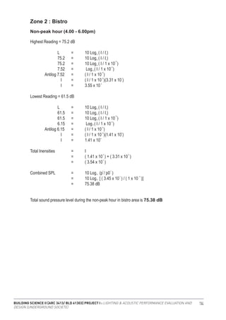 BUILDING SCIENCE II [ARC 3413/ BLD 61303] PROJECT I : LIGHTING & ACOUSTIC PERFORMANCE EVALUATION AND
DESIGN [UNDERGROUND SOCIETE]
114
Zone 2 : Bistro
Highest Reading = 75.2 dB
		 L	 =	 10 Log ( I / I )
		 75.2	 =	 10 Log ( I / I )
		 75.2	 =	 10 Log ( I / 1 x 10 )
		 7.52	 =	 Log ( I / 1 x 10 )
	 Antilog 7.52	 =	 ( I / 1 x 10 )
		 I 	 =	 ( I / 1 x 10 )(3.31 x 10 )
		 I 	 =	 3.55 x 10
Lowest Reading = 61.5 dB
		 L	 =	 10 Log ( I / I )
		 61.5	 =	 10 Log ( I / I )
		 61.5	 =	 10 Log ( I / 1 x 10 )
		 6.15	 =	 Log ( I / 1 x 10 )
	 Antilog 6.15	 =	 ( I / 1 x 10 )
		 I 	 =	 ( I / 1 x 10 )(1.41 x 10 )
		 I 	 =	 1.41 x 10
Total Inensities 		 =	 I		
			 =	 ( 1.41 x 10 ) + ( 3.31 x 10 )
			 =	 ( 3.54 x 10 )
Combined SPL 		 =	 10 Log (p / p0 )
			 =	 10 Log [ ( 3.45 x 10 ) / ( 1 x 10 )]
			 =	 75.38 dB
Non-peak hour (4.00 - 6.00pm)
10
10
10
10
10
10
-12
-12
-12
-12
-6
-5
-5
10
10
2 2
-4 -12
-6
6
0
0
10
10
0
0
-12
-12
-12
-12 7
-5
Total sound pressure level during the non-peak hour in bistro area is 75.38 dB
 