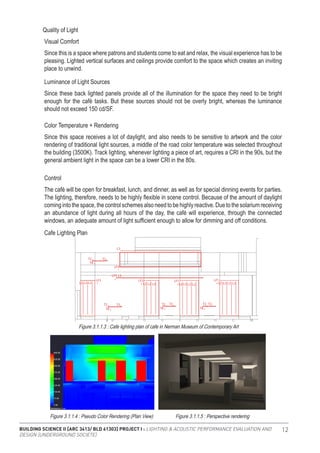 BUILDING SCIENCE II [ARC 3413/ BLD 61303] PROJECT I : LIGHTING & ACOUSTIC PERFORMANCE EVALUATION AND
DESIGN [UNDERGROUND SOCIETE]
12
Since this is a space where patrons and students come to eat and relax, the visual experience has to be
pleasing. Lighted vertical surfaces and ceilings provide comfort to the space which creates an inviting
place to unwind.
Since these back lighted panels provide all of the illumination for the space they need to be bright
enough for the café tasks. But these sources should not be overly bright, whereas the luminance
should not exceed 150 cd/SF.
Since this space receives a lot of daylight, and also needs to be sensitive to artwork and the color
rendering of traditional light sources, a middle of the road color temperature was selected throughout
the building (3500K). Track lighting, whenever lighting a piece of art, requires a CRI in the 90s, but the
general ambient light in the space can be a lower CRI in the 80s.
The café will be open for breakfast, lunch, and dinner, as well as for special dinning events for parties.
The lighting, therefore, needs to be highly flexible in scene control. Because of the amount of daylight
coming into thespace, thecontrol schemes also need tobe highly reactive. Duetothesolarium receiving
an abundance of light during all hours of the day, the café will experience, through the connected
windows, an adequate amount of light sufficient enough to allow for dimming and off conditions.
Quality of Light
Visual Comfort
Luminance of Light Sources
Color Temperature + Rendering
Control
Cafe Lighting Plan
Figure 3.1.1.3 : Cafe lighting plan of cafe in Nerman Museum of Contemporary Art
Figure 3.1.1.4 : Pseudo Color Rendering (Plan View) Figure 3.1.1.5 : Perspective rendering
 