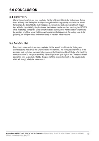 BUILDING SCIENCE II [ARC 3413/ BLD 61303] PROJECT I : LIGHTING & ACOUSTIC PERFORMANCE EVALUATION AND
DESIGN [UNDERGROUND SOCIETE]
132
After a thorough analysis, we have concluded that the lighting condition in the Underground Societe
has a relatively lower for its given activity and usage based on the governing standards that is used.
For example, the daylight factor of all the spaces is averagely low as there were not much of open-
ings, while for the artificial lighting illuminance level is lower than the standard from the given MS1525
which might affect some of the users’ comfort inside the building, other than the kitchen which meets
the standard of lighting, where the kitchen workers can comfortably work in the working zone. In the
good way, the designer still do consider the safety of the users inside the zone.
From the acoustics analysis, we have concluded that the acoustic condition in the Underground
Societe does not meet any of the functional space requirements. The sound pressure levels of all the
zones are quite high when compared to the recommended design sound level. On the other hand, the
reverberation time of the spaces especially the retail spaces are quite high as well. These data as well
as analysis have us concluded that the designer might not consider too much on the acoustic factor
which will strongly affects the users’ comfort.
6.0 CONCLUSION
6.1 LIGHTING
6.2 ACOUSTIC
 