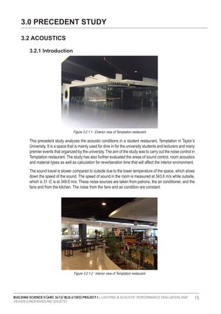 BUILDING SCIENCE II [ARC 3413/ BLD 61303] PROJECT I : LIGHTING & ACOUSTIC PERFORMANCE EVALUATION AND
DESIGN [UNDERGROUND SOCIETE]
15
3.0 PRECEDENT STUDY
3.2 ACOUSTICS
The sound travel is slower compared to outside due to the lower temperature of the space, which slows
down the speed of the sound. The speed of sound in the room is measured at 343.6 m/s while outside,
which is 31 ̊C is at 349.6 m/s. These noise sources are taken from patrons, the air conditioner, and the
fans and from the kitchen. The noise from the fans and air condition are constant.
3.2.1 Introduction
Figure 3.2.1.1 : Exterior view of Temptation restaurant
Figure 3.2.1.2 : Interior view of Temptation restaurant
This precedent study analyzes the acoustic conditions in a student restaurant, Temptation in Taylor’s
University. It is a space that is mainly used for dine in for the university students and lecturers and many
premier events that organized by the university. The aim of the study was to carry out the noise control in
Temptation restaurant. The study has also further evaluated the areas of sound control, room acoustics
and material types as well as calculation for reverberation time that will affect the interior environment.
 