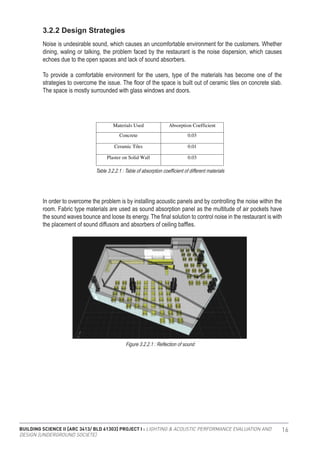 BUILDING SCIENCE II [ARC 3413/ BLD 61303] PROJECT I : LIGHTING & ACOUSTIC PERFORMANCE EVALUATION AND
DESIGN [UNDERGROUND SOCIETE]
16
3.2.2 Design Strategies
Noise is undesirable sound, which causes an uncomfortable environment for the customers. Whether
dining, waling or talking, the problem faced by the restaurant is the noise dispersion, which causes
echoes due to the open spaces and lack of sound absorbers.
To provide a comfortable environment for the users, type of the materials has become one of the
strategies to overcome the issue. The floor of the space is built out of ceramic tiles on concrete slab.
The space is mostly surrounded with glass windows and doors.
In order to overcome the problem is by installing acoustic panels and by controlling the noise within the
room. Fabric type materials are used as sound absorption panel as the multitude of air pockets have
the sound waves bounce and loose its energy. The final solution to control noise in the restaurant is with
the placement of sound diffusors and absorbers of ceiling baffles.
Figure 3.2.2: Interior view of Temptation restaurant.
3.2.2 Design strategies:
Noise is undesirable sound, which causes an uncomfortable environment for the
customers. Whether dining, waling or talking, the problem faced by the restaurant is
the noise dispersion, which causes echoes due to the open spaces and lack of sound
absorbers.
To provide a comfortable environment for the users, type of the materials has become
one of the strategies to overcome the issue. The floor of the space is built out of
ceramic tiles on concrete slab. The space is mostly surrounded with glass windows
and doors.
Figure 3.2.3: Table of absorption coefficient of different materials.
In order to overcome the problem is by installing acoustic panels and by controlling
the noise within the room. Fabric type materials are used as sound absorption panel as
the multitude of air pockets have the sound waves bounce and loose its energy. The
final solution to control noise in the restaurant is with the placement of sound
diffusors and absorbers of ceiling baffles.
Materials Used Absorption Coefficient
Concrete 0.03
Ceramic Tiles 0.01
Plaster on Solid Wall 0.03
Table 3.2.2.1 : Table of absorption coefficient of different materials
Figure 3.2.2.1 : Reflection of sound
 