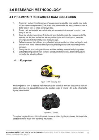 BUILDING SCIENCE II [ARC 3413/ BLD 61303] PROJECT I : LIGHTING & ACOUSTIC PERFORMANCE EVALUATION AND
DESIGN [UNDERGROUND SOCIETE]
19
4.0 RESEARCH METHODOLOGY
4.1 PRELIMINARY RESEARCH & DATA COLLECTION
1.	 Preliminary study on the different type of spaces are done select the most suitable case study 	
	 to best meets the requirements of the project. Precedent studies are also conducted to have a 	
	 better idea on ways to collect and analyze data.
2.	 Emails, calls and visitation are made to selected venues to obtain approval to conduct case 	
	 study on the site.
3.	 Once site selection is confirmed, first site visit is conducted to obtain the measurement of the 	
	 selected site. As plans and section are not provided by the authorized person, measured 		
	 drawing is conducted on site by using measuring tape.
4.	 Before the second visit, different timing of visits is being scheduled out to take readings for peak
	 and non-peak hours. Methods of taking reading and delegation of task are done to prevent 	
	confusion.
5.	 During site visit, surroundings and human activities are being observed and photographed.
6.	 Data and readings collected are compiled and tabulated into report. A detailed analysis are 	
	 done after the tabulation of data.
Measuring tape is used to measure the dimensions of the building to allow the production of plan and
section drawings. It is also used to measure the constant height of 1m and 1.5m as the reference for
lighting measurement.
To capture images of the condition of the cafe, human activities, lighting appliances, furnitures to be
used as reference image while explaining the analysis.
4.1.1 Equipment
Figure 4.1.1.2 : Camera
Figure 4.1.1.1 : Measuring Tape
 