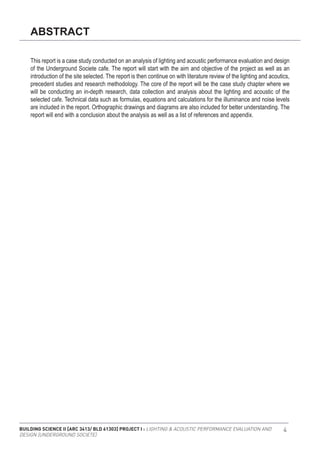 BUILDING SCIENCE II [ARC 3413/ BLD 61303] PROJECT I : LIGHTING & ACOUSTIC PERFORMANCE EVALUATION AND
DESIGN [UNDERGROUND SOCIETE]
4
ABSTRACT
This report is a case study conducted on an analysis of lighting and acoustic performance evaluation and design
of the Underground Societe cafe. The report will start with the aim and objective of the project as well as an
introduction of the site selected. The report is then continue on with literature review of the lighting and acoutics,
precedent studies and research methodology. The core of the report will be the case study chapter where we
will be conducting an in-depth research, data collection and analysis about the lighting and acoustic of the
selected cafe. Technical data such as formulas, equations and calculations for the illuminance and noise levels
are included in the report. Orthographic drawings and diagrams are also included for better understanding. The
report will end with a conclusion about the analysis as well as a list of references and appendix.
 