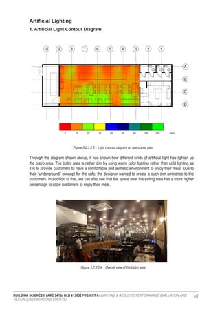 BUILDING SCIENCE II [ARC 3413/ BLD 61303] PROJECT I : LIGHTING & ACOUSTIC PERFORMANCE EVALUATION AND
DESIGN [UNDERGROUND SOCIETE]
40
Through the diagram shown above, it has shown how different kinds of artificial light has lighten up
the bistro area. The bistro area is rather dim by using warm color lighting rather than cold lighting as
it is to provide customers to have a comfortable and aethetic environment to enjoy their meal. Due to
their “underground” concept for the cafe, the designer wanted to create a such dim ambience to the
customers. In addition to that, we can also see that the space near the eating area has a more higher
percentage to allow customers to enjoy their meal.
Figure 5.2.3.2.3 : Light contour diagram on bistro area plan
Artificial Lighting
1. Artificial Light Contour Diagram
Figure 5.2.3.2.4 : Overall view of the bistro area
 