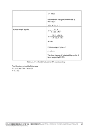BUILDING SCIENCE II [ARC 3413/ BLD 61303] PROJECT I : LIGHTING & ACOUSTIC PERFORMANCE EVALUATION AND
DESIGN [UNDERGROUND SOCIETE]
47
Table 5.2.3.2.6 : Artificial light calculation on E21 incandescent lamp
Total Illuminance Level for Bistro Area
= 4.27lux + 6.93lux + 38.27lux
= 49.47lux
 