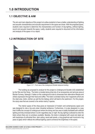 BUILDING SCIENCE II [ARC 3413/ BLD 61303] PROJECT I : LIGHTING & ACOUSTIC PERFORMANCE EVALUATION AND
DESIGN [UNDERGROUND SOCIETE]
5
The aim and main objective of this project is to allow students to have a better understanding of lighting
and acoustic characteristics and acoustic requirement in the space we chose. With the proposed space,
students were required to determine the characteristics and function of day-lighting, artificial lighting,
sound and acoustic towards the space. Lastly, students were required to document all the information
and analysis of the space in to a report.
	 The building we proposed to analyze for this project is Underground Société (US) established
by Kar Wai and Kar Heng. The bistro is located along shop lots of car accessories and services area at
Bandar Sunway, Selangor. It takes on the underground route to showcase their alternative lifestyle and
artistic expression through their food and coffee. The bistro is divided mainly into 4 segments which are
the retail area ,bistro, kitchen as well the the hallway which will lead to the washroom. For this project,
the study area that we covered is the whole mainly 3 spaces.
	 The interior space of the shop gives an impression of modern and contemporary space and
was designed to vibe a hip and urban industrial ambience. Furthermore, it is also designed in a way
that it fulfills the concept of underground where the dining and bar area is totally facilitated with artificial
lighting and fully enclosed where it is dim regardless day or night. No day lighting is allowed to enter the
bistro where there are no windows available. Besides, the bistro is designed with wood and steel set
with backdrops of unfinished floor, dark ceiling, wood wall panels, a long graphical wall mural and a big
piece of glass which reflects the artificial lighting used to enhance the brightness in the space.
1.0 INTRODUCTION
1.1 OBJECTIVE & AIM
1.2 INTRODUCTION OF SITE
Figure 1.2.1 : Front view of the Underground Societe restaurant building
 