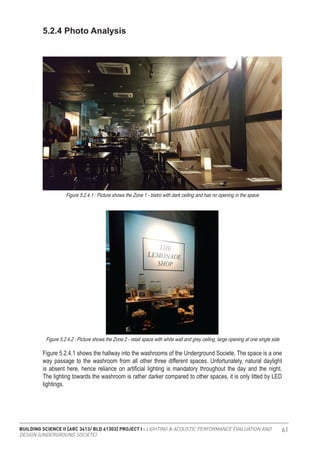 BUILDING SCIENCE II [ARC 3413/ BLD 61303] PROJECT I : LIGHTING & ACOUSTIC PERFORMANCE EVALUATION AND
DESIGN [UNDERGROUND SOCIETE]
61
Figure 5.2.4.1 shows the hallway into the washrooms of the Underground Societe. The space is a one
way passage to the washroom from all other three different spaces. Unfortunately, natural daylight
is absent here, hence reliance on artificial lighting is mandatory throughout the day and the night.
The lighting towards the washroom is rather darker compared to other spaces, it is only litted by LED
lightings.
5.2.4 Photo Analysis
Figure 5.2.4.1 : Picture shows the Zone 1 - bistro with dark ceiling and has no opening in the space
Figure 5.2.4.2 : Picture shows the Zone 2 - retail space with white wall and grey ceiling, large opening at one single side
 