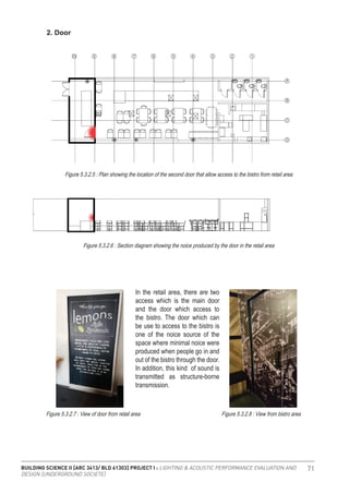 BUILDING SCIENCE II [ARC 3413/ BLD 61303] PROJECT I : LIGHTING & ACOUSTIC PERFORMANCE EVALUATION AND
DESIGN [UNDERGROUND SOCIETE]
71
2. Door
Figure 5.3.2.5 : Plan showing the location of the second door that allow access to the bistro from retail area
Figure 5.3.2.6 : Section diagram showing the noice produced by the door in the retail area
Figure 5.3.2.7 : View of door from retail area Figure 5.3.2.8 : View from bistro area
In the retail area, there are two
access which is the main door
and the door which access to
the bistro. The door which can
be use to access to the bistro is
one of the noice source of the
space where minimal noice were
produced when people go in and
out of the bistro through the door.
In addition, this kind of sound is
transmitted as structure-borne
transmission.
 