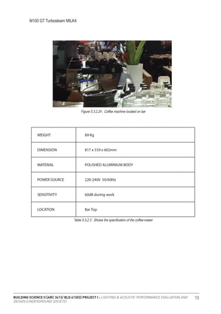 BUILDING SCIENCE II [ARC 3413/ BLD 61303] PROJECT I : LIGHTING & ACOUSTIC PERFORMANCE EVALUATION AND
DESIGN [UNDERGROUND SOCIETE]
78
M100 GT Turbosteam MILK4
Figure 5.3.2.24 : Coffee machine located on bar
Table 5.3.2.3 : Shows the specification of the coffee-maker
 