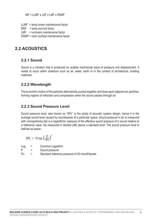 BUILDING SCIENCE II [ARC 3413/ BLD 61303] PROJECT I : LIGHTING & ACOUSTIC PERFORMANCE EVALUATION AND
DESIGN [UNDERGROUND SOCIETE]
8
LLMF = lamp lumen maintenance factor
MSF = lamp survival factor
LMF = luminaire maintenance factor
RSMP = room surface maintenance factor
MF = LLMF x LSF x LMF x RSMF
Sound is a vibration that is produced an audible mechanical wave of pressure and displacement. It
needs to occur within amedium such as air, water, earth or in the context of architecture, building
materials.
The to-and-fro motion of the particles alternatively pushes together and draw apart adjacent air particles,
forming regions of refraction and compression when the sound passes through air.
Sound pressure level, also known as “SPL” is the study of acoustic system design, hence it is the
average sound level caused by soundwaves of a particular space. Sound pressure in air is measured
with micropohones.Spl is a logarithmic measure of the effective sound pressure of a sound relative to
a reference value. Itis measured in decibel (dB) above a standard level. The sound pressure level is
defined as below :
2.2 ACOUSTICS
2.2.1 Sound
2.2.2 Wavelength
2.2.3 Sound Pressure Level
Log	 =	 Common Logarithm
P	 =	 Sound pressure
Po	 =	 Standard reference pressure of 20 microPascals
SPL = 10 log Po
P 2
( )
 