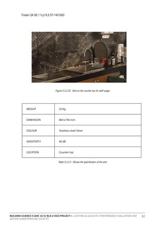BUILDING SCIENCE II [ARC 3413/ BLD 61303] PROJECT I : LIGHTING & ACOUSTIC PERFORMANCE EVALUATION AND
DESIGN [UNDERGROUND SOCIETE]
82
Foster GK 86.1 V.p19,5 ST-1401800
Figure 5.3.2.30 : Sink on the counter top for staff usage
Table 5.3.2.5 : Shows the specification of the sink
 