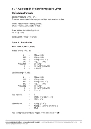 BUILDING SCIENCE II [ARC 3413/ BLD 61303] PROJECT I : LIGHTING & ACOUSTIC PERFORMANCE EVALUATION AND
DESIGN [UNDERGROUND SOCIETE]
111
5.3.4 Calculation of Sound Pressure Level
Calculation Formula
Zone 1 : Retail Area
SOUND PRESSURE LEVEL ( SPL )
The sound pressure level is the average sound level, given a medium or place.
Where I = Sound Power ( Intensity ) ( Watts )
Where I = Reference Power ( 1 x 10 Watts )
Power Addition Method for dB addition is
L = 10 Log ( I / I )
Combined SPL = 10 log 1 0 ( p / p0 )
Highest Reading = 76 .7 dB
		 L	 =	 10 Log ( I / I )
		 76.7	 =	 10 Log ( I / I )
		 76.7	 =	 10 Log ( I / 1 x 10 )
		 7.67	 =	 Log ( I / 1 x 10 )
	 Antilog 7.67	 =	 ( I / 1 x 10 )
		 I 	 =	 ( I / 1 x 10 )(4.68 x 10 )
		 I 	 =	 4.68 x 10
Lowest Reading = 65.2 dB
		 L	 =	 10 Log ( I / I )
		 65.2	 =	 10 Log ( I / I )
		 65.2	 =	 10 Log ( I / 1 x 10 )
		 6.52	 =	 Log ( I / 1 x 10 )
	 Antilog 6.52	 =	 ( I / 1 x 10 )
		 I 	 =	 ( I / 1 x 10 )(3.31 x 10 )
		 I 	 =	 3.31 x 10
Total Inensities 		 =	 I		
			 =	 ( 4.68 x 10 ) + ( 3.31 x 10 )
			 =	 ( 5.01 x 10 )
Combined SPL 		 =	 10 Log (p / p0 )
			 =	 10 Log [ ( 5.01 x 10 ) / ( 1 x 10 )]
			 =	 77 dB
Peak hour (9.00 - 11.00pm)
10
10
10
10
10
10
-12
-12
-12
-12
-6
-5
-5
10
10
2 2
-5 -12
-6
6
0
0
10
10
0
0
-12
-12
-12
-12 7
-5
Total sound pressure level during the peak hour in retail area is 77 dB
 
