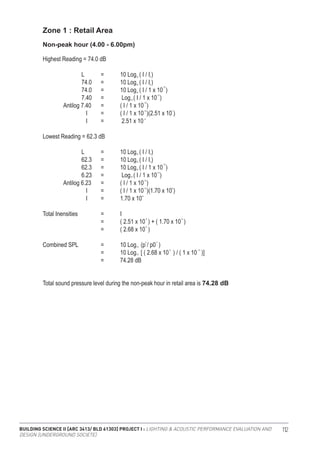 BUILDING SCIENCE II [ARC 3413/ BLD 61303] PROJECT I : LIGHTING & ACOUSTIC PERFORMANCE EVALUATION AND
DESIGN [UNDERGROUND SOCIETE]
112
Zone 1 : Retail Area
Highest Reading = 74.0 dB
		 L	 =	 10 Log ( I / I )
		 74.0	 =	 10 Log ( I / I )
		 74.0	 =	 10 Log ( I / 1 x 10 )
		 7.40	 =	 Log ( I / 1 x 10 )
	 Antilog 7.40	 =	 ( I / 1 x 10 )
		 I 	 =	 ( I / 1 x 10 )(2.51 x 10 )
		 I 	 =	 2.51 x 10
Lowest Reading = 62.3 dB
		 L	 =	 10 Log ( I / I )
		 62.3	 =	 10 Log ( I / I )
		 62.3	 =	 10 Log ( I / 1 x 10 )
		 6.23	 =	 Log ( I / 1 x 10 )
	 Antilog 6.23	 =	 ( I / 1 x 10 )
		 I 	 =	 ( I / 1 x 10 )(1.70 x 10 )
		 I 	 =	 1.70 x 10
Total Inensities 		 =	 I		
			 =	 ( 2.51 x 10 ) + ( 1.70 x 10 )
			 =	 ( 2.68 x 10 )
Combined SPL 		 =	 10 Log (p / p0 )
			 =	 10 Log [ ( 2.68 x 10 ) / ( 1 x 10 )]
			 =	 74.28 dB
Non-peak hour (4.00 - 6.00pm)
10
10
10
10
10
10
-12
-12
-12
-12
-6
-5
-5
10
10
2 2
-5 -12
-6
6
0
0
10
10
0
0
-12
-12
-12
-12 7
-5
Total sound pressure level during the non-peak hour in retail area is 74.28 dB
 
