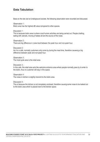 BUILDING SCIENCE II [ARC 3413/ BLD 61303] PROJECT I : LIGHTING & ACOUSTIC PERFORMANCE EVALUATION AND
DESIGN [UNDERGROUND SOCIETE]
119
Data Tabulation
Base on the site visit at Underground societe, the following observation were recorded and discussed.
Observation 1 :
Bistro area has the highest dB value compared to other spaces.
Discussion 1 :
This is because bistro area is where most human activities are being carried out. People chatting,
eating with utensils, moving of tables all are the source of the noise.
Observation 2 :
There are big difference in noise level between the peak hour and non-peak hour.
Discussion 2 :
As it is a cafe, normally customers only come by during the meal time, therefore causeing a big
difference between peak and non-peak hour.
Observation 3 :
The most quite area is the retail area.
Discussion 3 :
In this cafe, the retail area acts like welcome entrance area where people normally pass by to enter to
the bistro, thus no customer will stay in this space.
Observation 4 :
The noise in kitchen is slightly transmit to the bistro area.
Discussion 4 :
This is because the kitchen is not completely enclosed, therefore causing some noise to be leaked out
to the bistro area which is placed next to the kitchen space.
 