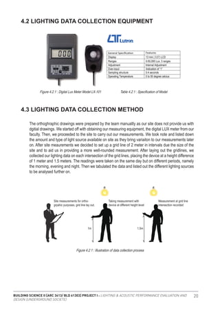 BUILDING SCIENCE II [ARC 3413/ BLD 61303] PROJECT I : LIGHTING & ACOUSTIC PERFORMANCE EVALUATION AND
DESIGN [UNDERGROUND SOCIETE]
20
4.2 LIGHTING DATA COLLECTION EQUIPMENT
4.3 LIGHTING DATA COLLECTION METHOD
The orthoghraphic drawings were prepared by the team manuallly as our site does not provide us with
dgitial drawings. We started off with obtaining our measuring equipment, the digital LUX meter from our
faculty. Then, we proceeded to the site to carry out our measurements. We took note and listed down
the amount and type of light source available on site as they bring variaiton to our measurements later
on. After site meaurements we decided to set up a grid line of 2 meter in intervals due the size of the
site and to aid us in providing a more well-rounded measurement. After laying out the gridlines, we
collected our lighting data on each intersection of the grid lines, placing the device at a height difference
of 1 meter and 1.5 meters. The readings were taken on the same day but on different periods, namely
the morning, evening and night. Then we tabulated the data and listed out the different lighting sources
to be analysed further on.
3.0 RESEARCH METHODOLOGY
3.1 Lighting Data Collection Equipment
3.2 Lighting Data Collection Method
The orthoghraphic drawings were prepared by the team manuallly as our site does not provide us with dgitial
drawings. We started off with obtaining our measuring equipment, the digital LUX meter from our faculty.
Then, we proceeded to the site to carry out our measurements. We took note and listed down the amount and type
of light source available on site as they bring variaiton to our measurements later on. After site meaurements we
decided to set up a grid line of 2 meter in intervals due the size of the site and to aid us in providing a more
well-rounded measurement. After laying out the gridlines, we collected our lighting data on each intersection of the
grid lines, placing the device at a height difference of 1 meter and 1.5 meters. The readings were taken on the
same day but on different periods, namely the morning, evening and night. Then we tabulated the data and listed
out the different lighting sources to be analysed further on.
Features
Display 13 mm ( 0.5”) LCD
Ranges 0-50,000 Lux. 3 ranges
Adjustment Internal Adjustment
Over-input Indication of “1”
Sampling structure 0.4 seconds
Operating Temperature 0 to 50 degree celcius
Diagram x.xx Digital Lux Meter Model LX-101 Diagram x.xx Specification of Model
Diagram x.xx Illustration of data collection process
Taking measurement with
device at different height level
Measurement at grid line
intersection recorded
1m 1.5m
Site measurements for ortho-
grpahic purposes. grid line lay out.
3.0 RESEARCH METHODOLOGY
3.1 Lighting Data Collection Equipment
3.2 Lighting Data Collection Method
The orthoghraphic drawings were prepared by the team manuallly as our site does not provide us with dgitial
drawings. We started off with obtaining our measuring equipment, the digital LUX meter from our faculty.
Then, we proceeded to the site to carry out our measurements. We took note and listed down the amount and type
of light source available on site as they bring variaiton to our measurements later on. After site meaurements we
decided to set up a grid line of 2 meter in intervals due the size of the site and to aid us in providing a more
well-rounded measurement. After laying out the gridlines, we collected our lighting data on each intersection of the
grid lines, placing the device at a height difference of 1 meter and 1.5 meters. The readings were taken on the
same day but on different periods, namely the morning, evening and night. Then we tabulated the data and listed
out the different lighting sources to be analysed further on.
Features
Display 13 mm ( 0.5”) LCD
Ranges 0-50,000 Lux. 3 ranges
Adjustment Internal Adjustment
Over-input Indication of “1”
Sampling structure 0.4 seconds
Operating Temperature 0 to 50 degree celcius
Diagram x.xx Digital Lux Meter Model LX-101 Diagram x.xx Specification of Model
Diagram x.xx Illustration of data collection process
Taking measurement with
device at different height level
Measurement at grid line
intersection recorded
1m 1.5m
Site measurements for ortho-
grpahic purposes. grid line lay out.
Figure 4.2.1 : Digital Lux Meter Model LX-101 Table 4.2.1 : Specification of Model
Figure 4.2.1 : Illustration of data collection process
 