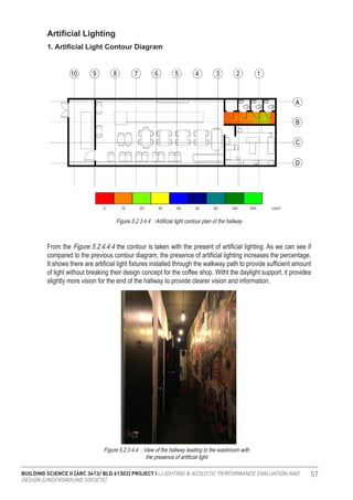 BUILDING SCIENCE II [ARC 3413/ BLD 61303] PROJECT I : LIGHTING & ACOUSTIC PERFORMANCE EVALUATION AND
DESIGN [UNDERGROUND SOCIETE]
57
Artificial Lighting
1. Artificial Light Contour Diagram
From the Figure 5.2.4.4.4 the contour is taken with the present of artificial lighting. As we can see if
compared to the previous contour diagram, the presence of artificial lighting increases the percentage.
It shows there are artificial light fixtures installed through the walkway path to provide sufficient amount
of light without breaking their design concept for the coffee shop. Witht the daylight support, it provides
slightly more vision for the end of the hallway to provide clearer vision and information.
Figure 5.2.3.4.4 : Artificial light contour plan of the hallway
Figure 5.2.3.4.4 : View of the hallway leading to the washroom with
the presence of artificial light
 