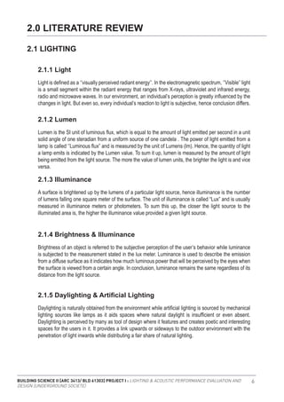 BUILDING SCIENCE II [ARC 3413/ BLD 61303] PROJECT I : LIGHTING & ACOUSTIC PERFORMANCE EVALUATION AND
DESIGN [UNDERGROUND SOCIETE]
6
Light is defined as a ‘’visually perceived radiant energy’’. In the electromagnetic spectrum, ‘’Visible’’ light
is a small segment within the radiant energy that ranges from X-rays, ultraviolet and infrared energy,
radio and microwave waves. In our environment, an individual’s perception is greatly influenced by the
changes in light. But even so, every individual’s reaction to light is subjective, hence conclusion differs.
Lumen is the SI unit of luminous flux, which is equal to the amount of light emitted per second in a unit
solid angle of one steradian from a uniform source of one candela . The power of light emitted from a
lamp is called ‘’Luminous flux” and is measured by the unit of Lumens (lm). Hence, the quantity of light
a lamp emits is indicated by the Lumen value. To sum it up, lumen is measured by the amount of light
being emitted from the light source. The more the value of lumen units, the brighter the light is and vice
versa.
A surface is brightened up by the lumens of a particular light source, hence illuminance is the number
of lumens falling one square meter of the surface. The unit of illuminance is called “Lux” and is usually
measured in illuminance meters or photometers. To sum this up, the closer the light source to the
illuminated area is, the higher the illuminance value provided a given light source.
Brightness of an object is referred to the subjective perception of the user’s behavior while luminance
is subjected to the measurement stated in the lux meter. Luminance is used to describe the emission
from a diffuse surface as it indicates how much luminous power that will be perceived by the eyes when
the surface is viewed from a certain angle. In conclusion, luminance remains the same regardless of its
distance from the light source.
Daylighting is naturally obtained from the environment while artificial lighting is sourced by mechanical
lighting sources like lamps as it aids spaces where natural daylight is insufficient or even absent.
Daylighting is perceived by many as tool of design where it features and creates poetic and interesting
spaces for the users in it. It provides a link upwards or sideways to the outdoor environment with the
penetration of light inwards while distributing a fair share of natural lighting.
2.0 LITERATURE REVIEW
2.1 LIGHTING
2.1.1 Light
2.1.2 Lumen
2.1.3 Illuminance
2.1.4 Brightness & Illuminance
2.1.5 Daylighting & Artificial Lighting
 