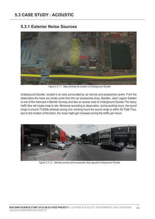 BUILDING SCIENCE II [ARC 3413/ BLD 61303] PROJECT I : LIGHTING & ACOUSTIC PERFORMANCE EVALUATION AND
DESIGN [UNDERGROUND SOCIETE]
66
Underground Societe, located in an area surrounded by car service and accessories centre. From the
observation,the noise are mostly come from the car accessories shop. Besides, Jalan Lagoon Selatan
is one of the mainroad in Bandar Sunway and also an access road to Underground Societe.The heavy
traffic flow will create noise to site. Moreover according to observation, during working hours, the sound
range is around 75-85db whereas during non- working hours the sound range is within 65-75db.Thus,
due to the location of the bistro, the noise might get increases during the traffic jam hours.
5.3 CASE STUDY : ACOUSTIC
5.3.1 Exterior Noise Sources
Figure 5.3.1.1 : Map showing the location of Underground Societe
Figure 5.3.1.2 : Vehicles service and accessories shop opposite Underground Societe
 