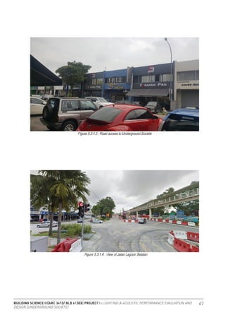 BUILDING SCIENCE II [ARC 3413/ BLD 61303] PROJECT I : LIGHTING & ACOUSTIC PERFORMANCE EVALUATION AND
DESIGN [UNDERGROUND SOCIETE]
67
Figure 5.3.1.3 : Road access to Underground Societe
Figure 5.3.1.4 : View of Jalan Lagoon Selatan
 