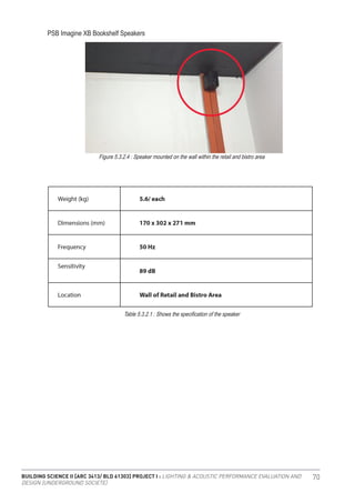 BUILDING SCIENCE II [ARC 3413/ BLD 61303] PROJECT I : LIGHTING & ACOUSTIC PERFORMANCE EVALUATION AND
DESIGN [UNDERGROUND SOCIETE]
70
PSB Imagine XB Bookshelf Speakers
Figure 5.3.2.4 : Speaker mounted on the wall within the retail and bistro area
Table 5.3.2.1 : Shows the specification of the speaker
 