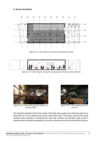 BUILDING SCIENCE II [ARC 3413/ BLD 61303] PROJECT I : LIGHTING & ACOUSTIC PERFORMANCE EVALUATION AND
DESIGN [UNDERGROUND SOCIETE]
76
3. Human Activities
Figure 5.3.2.18 : Plan showing more and less human activity in the bistro
Figure 5.3.2.19 : Section diagram showing the noice produced by the human activity in the bistro
Figure 5.3.2.20 : Noise contributed when customer hav-
ing meal in Bistro
Figure 5.3.2.21 : Sound contributed by work-
ers in bar
The noise that produced by the human activity in the bistro area usually occurs during the peak hours
where there is a lot of customers and human activity taken place. The primary noise source usually
produced when customers is interacting with each other whereas the secondary noise source is
produced when the waiters are preparing to serve the customers around the bar area within the space.
 