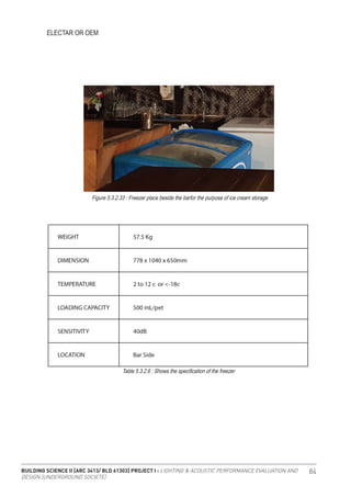 BUILDING SCIENCE II [ARC 3413/ BLD 61303] PROJECT I : LIGHTING & ACOUSTIC PERFORMANCE EVALUATION AND
DESIGN [UNDERGROUND SOCIETE]
84
ELECTAR OR OEM
Figure 5.3.2.33 : Freezer place beside the barfor the purpose of ice cream storage
Table 5.3.2.6 : Shows the specification of the freezer
 