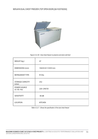 BUILDING SCIENCE II [ARC 3413/ BLD 61303] PROJECT I : LIGHTING & ACOUSTIC PERFORMANCE EVALUATION AND
DESIGN [UNDERGROUND SOCIETE]
86
BERJAYA DUAL CHEST FREEZER (TOP OPEN DOOR) [BJY-DCFSD252]
Figure 5.3.2.36 : Dual chest freezer to preserve and store cold food
Table 5.3.2.7 : Shows the specification of the dual chest freezer
 