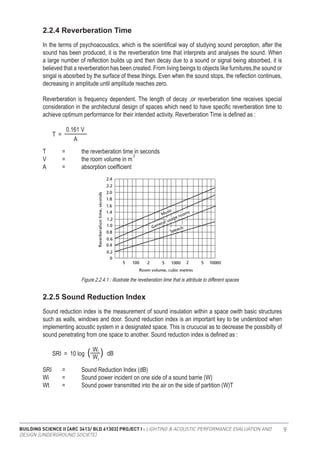 BUILDING SCIENCE II [ARC 3413/ BLD 61303] PROJECT I : LIGHTING & ACOUSTIC PERFORMANCE EVALUATION AND
DESIGN [UNDERGROUND SOCIETE]
9
In the terms of psychoacoustics, which is the scientifical way of studying sound perception, after the
sound has been produced, it is the reverberation time that interprets and analyses the sound. When
a large number of reflection builds up and then decay due to a sound or signal being absorbed, it is
believed that a reverberation has been created. From living beings to objects like furnitures,the sound or
singal is abosrbed by the surface of these things. Even when the sound stops, the reflection continues,
decreasing in amplitude until amplitude reaches zero.
Reverberation is frequency dependent. The length of decay ,or reverberation time receives special
consideration in the architectural design of spaces which need to have specific reverberation time to
achieve optimum performance for their intended activity. Reverberation Time is defined as :
Sound reduction index is the measurement of sound insulation within a space owith basic structures
such as walls, windows and door. Sound reduction index is an important key to be understood when
implementing acoustic system in a designated space. This is crucucial as to decrease the possibilty of
sound penetrating from one space to another. Sound reduction index is defined as :
2.2.4 Reverberation Time
2.2.5 Sound Reduction Index
T	 =	 the reverberation time in seconds
V	 =	 the room volume in m
A	 =	 absorption coefficient
T =
A
0.161 V
3
SRI	 =	 Sound Reduction Index (dB)
Wi	 =	 Sound power incident on one side of a sound barrie (W)
Wt	 =	 Sound power transmitted into the air on the side of partition (W)T
SRI = 10 log
W
W
dB
t
i
( )
Figure 2.2.4.1 : Illustrate the reveberation time that is attribute to different spaces
 