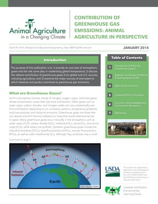This project was supported by
Agricultural and Food Research
Initiative Competitive Grant
No. 2011-67003-30206 from
the USDA National Institute of
Food and Agriculture.
Livestock and Poultry
Environmental
Learning Center
The purpose of this publication is to 1) provide an overview of atmospheric
gases and the role some play in moderating global temperature, 2) discuss
the relative contribution of greenhouse gases from global and U.S. sources,
including agriculture, and 3) examine the major sources of and extent to
which livestock and poultry contribute to greenhouse gas emissions.
Introduction
Earth’s atmosphere consists mainly of nitrogen, oxygen, argon, and trace gases
whose concentration varies little over time and location. Other gases such as
water vapor, sulphur dioxides, and nitrogen oxides can vary substantially over
time and location depending on air circulation patterns, temperature gradients,
land use practices, and industrial emissions. Greenhouse gases are those that
can absorb and emit thermal radiation (or heat) that would otherwise be lost
to space. Many greenhouse gases occur naturally in the atmosphere, such as
water vapor (H2
O), carbon dioxide (CO2
), methane (CH4
), ozone (O3
), and nitrous
oxide (N2
O), while others are synthetic. Synthetic greenhouse gases include the
chlorofluorocarbons (CFCs), hydrofluorocarbons (HFCs), and per fluorocarbons
(PFCs), as well as sulfur hexafluoride (SF6
). Although they constitute only a small
Barb Deluisi, NOAA
What are Greenhouse Gases?
Continued on page 2
CONTRIBUTION OF
GREENHOUSE GAS
EMISSIONS: ANIMAL
AGRICULTURE IN PERSPECTIVE
1
2
4
5
Table of Contents
Relative Contribution of Natural
& Anthropogenic GHGS
Agricultural Emissions
Livestock/Poultry Emissions
Summary, Acknowledgements
& Document Reviewer(s)6
Introduction & What are
Greenhouse Gases?
7 References
JANUARY 2014David W. Smith, Biological and Agricultural engineering, Texas A&M Agrilife Extension
 