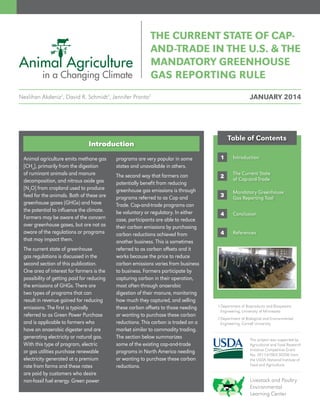 1
2
3
4
Table of Contents
The Current State
of Cap-and-Trade
Mandatory Greenhouse
Gas Reporting Tool
Conclusion
References
This project was supported by
Agricultural and Food Research
Initiative Competitive Grant
No. 2011-67003-30206 from
the USDA National Institute of
Food and Agriculture.
Livestock and Poultry
Environmental
Learning Center
4
IntroductionAnimal agriculture emits methane gas
[CH4
], primarily from the digestion
of ruminant animals and manure
decomposition, and nitrous oxide gas
[N2
O] from cropland used to produce
feed for the animals. Both of these are
greenhouse gases (GHGs) and have
the potential to influence the climate.
Farmers may be aware of the concern
over greenhouse gases, but are not as
aware of the regulations or programs
that may impact them.
The current state of greenhouse
gas regulations is discussed in the
second section of this publication.
One area of interest for farmers is the
possibility of getting paid for reducing
the emissions of GHGs. There are
two types of programs that can
result in revenue gained for reducing
emissions. The first is typically
referred to as Green Power Purchase
and is applicable to farmers who
have an anaerobic digester and are
generating electricity or natural gas.
With this type of program, electric
or gas utilities purchase renewable
electricity generated at a premium
rate from farms and these rates
are paid by customers who desire
non-fossil fuel energy. Green power
Introduction
programs are very popular in some
states and unavailable in others.
The second way that farmers can
potentially benefit from reducing
greenhouse gas emissions is through
programs referred to as Cap and
Trade. Cap-and-trade programs can
be voluntary or regulatory. In either
case, participants are able to reduce
their carbon emissions by purchasing
carbon reductions achieved from
another business. This is sometimes
referred to as carbon offsets and it
works because the price to reduce
carbon emissions varies from business
to business. Farmers participate by
capturing carbon in their operation,
most often through anaerobic
digestion of their manure, monitoring
how much they captured, and selling
these carbon offsets to those needing
or wanting to purchase these carbon
reductions. This carbon is traded on a
market similar to commodity trading.
The section below summarizes
some of the existing cap-and-trade
programs in North America needing
or wanting to purchase these carbon
reductions.
1 Department of Bioproducts and Biosystems
Engineering, University of Minnesota
2 Department of Biological and Environmental
Engineering, Cornell University
THE CURRENT STATE OF CAP-
AND-TRADE IN THE U.S.  THE
MANDATORY GREENHOUSE
GAS REPORTING RULE
Neslihan Akdeniz1
, David R. Schmidt1
, Jennifer Pronto2
JANUARY 2014
 