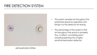 FIRE DETECTION SYSTEM
AIR SAMPLING SYSTEM
• This system samples air throughout the
protected space by aspiration and
brings it to the detector for testing.
• The advantage of the system is that
air throughout the space is sampled,
thus, in effect, converting each
sampling opening into a highly
sensitive laser-beam detector.
 