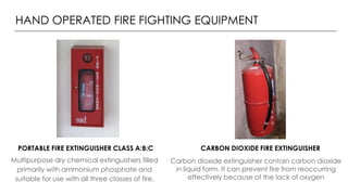 HAND OPERATED FIRE FIGHTING EQUIPMENT
Multipurpose dry chemical extinguishers filled
primarily with ammonium phosphate and
suitable for use with all three classes of fire.
Carbon dioxide extinguisher contain carbon dioxide
in liquid form. It can prevent fire from reoccurring
effectively because of the lack of oxygen
PORTABLE FIRE EXTINGUISHER CLASS A:B:C CARBON DIOXIDE FIRE EXTINGUISHER
 