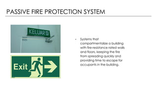 PASSIVE FIRE PROTECTION SYSTEM
• Systems that
compartmentalize a building
with fire-resistance rated walls
and floors, keeping the fire
from spreading quickly and
providing time to escape for
occupants in the building.
 