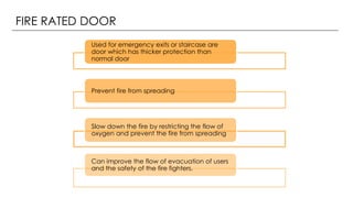 FIRE RATED DOOR
Used for emergency exits or staircase are
door which has thicker protection than
normal door
Prevent fire from spreading
Slow down the fire by restricting the flow of
oxygen and prevent the fire from spreading
Can improve the flow of evacuation of users
and the safety of the fire fighters.
 
