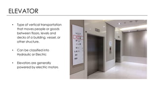 ELEVATOR
• Type of vertical transportation
that moves people or goods
between floors, levels and
decks of a building, vessel, or
other structure.
• Can be classified into
Hydraulic or Electric
• Elevators are generally
powered by electric motors
 