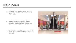 ESCALATOR
• Vertical transport system, moving
staircase.
• Found in departmental stores,
airports, transit system and so on.
• Used to transport huge amount of
people
 