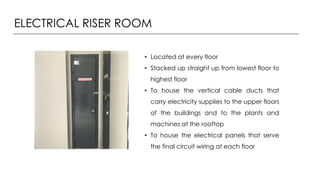ELECTRICAL RISER ROOM
• Located at every floor
• Stacked up straight up from lowest floor to
highest floor
• To house the vertical cable ducts that
carry electricity supplies to the upper floors
of the buildings and to the plants and
machines at the rooftop
• To house the electrical panels that serve
the final circuit wiring at each floor
 