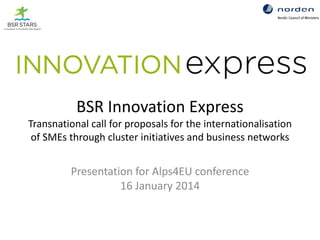 BSR Innovation Express
Transnational call for proposals for the internationalisation
of SMEs through cluster initiatives and business networks

Presentation for Alps4EU conference
16 January 2014

 