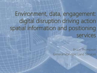 Environment, data, engagement:
digital disruption driving action
spatial information and positioning
services
Bruce Thompson
General Manager Land Services
 