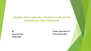 Meshless Point collocation Method For 1D and 2D 
Groundwater Flow Simulation 
By Under Supervision of 
Ashvini Kumar Prof Anirban Dhar 
10CE31005 
 