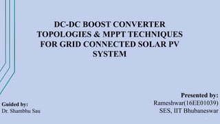 1
DC-DC BOOST CONVERTER
TOPOLOGIES & MPPT TECHNIQUES
FOR GRID CONNECTED SOLAR PV
SYSTEM
Guided by:
Dr. Shambhu Sau
Presented by:
Rameshwar(16EE01039)
SES, IIT Bhubaneswar
 