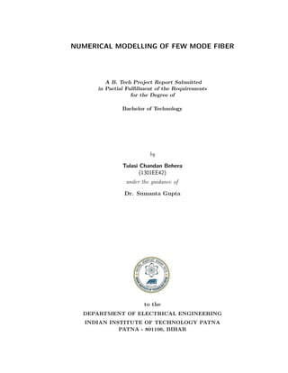 NUMERICAL MODELLING OF FEW MODE FIBER
A B. Tech Project Report Submitted
in Partial Fulﬁllment of the Requirements
for the Degree of
Bachelor of Technology
by
Tulasi Chandan Behera
(1301EE42)
under the guidance of
Dr. Sumanta Gupta
to the
DEPARTMENT OF ELECTRICAL ENGINEERING
INDIAN INSTITUTE OF TECHNOLOGY PATNA
PATNA - 801106, BIHAR
 