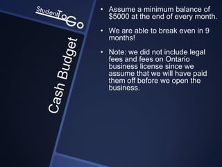 • Assume a minimum balance of
  $5000 at the end of every month.
• We are able to break even in 9
  months!
• Note: we did not include legal
  fees and fees on Ontario
  business license since we
  assume that we will have paid
  them off before we open the
  business.
 