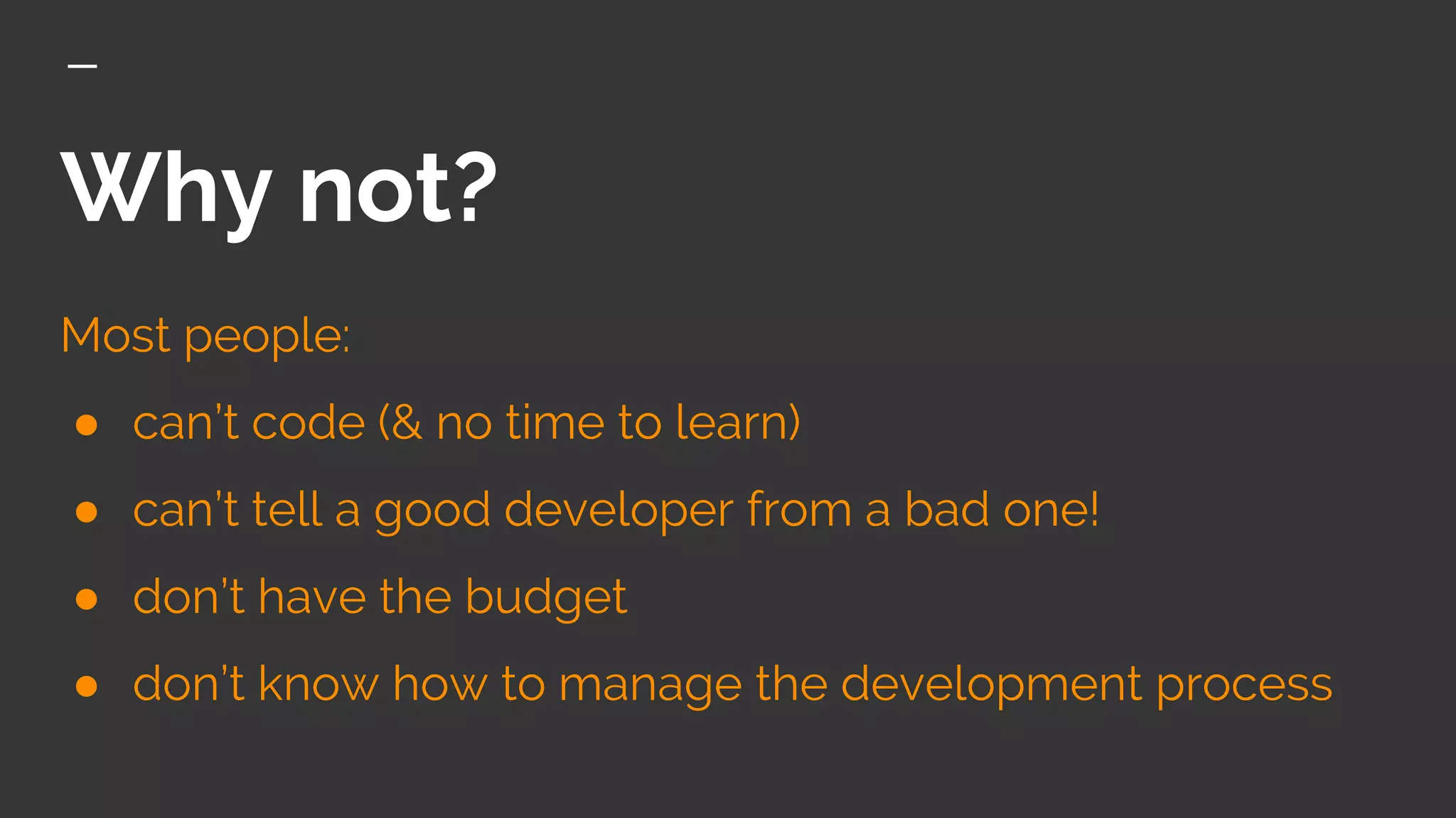Why not?
Most people:
● can’t code (& no time to learn)
● can’t tell a good developer from a bad one!
● don’t have the budget
● don’t know how to manage the development process
 