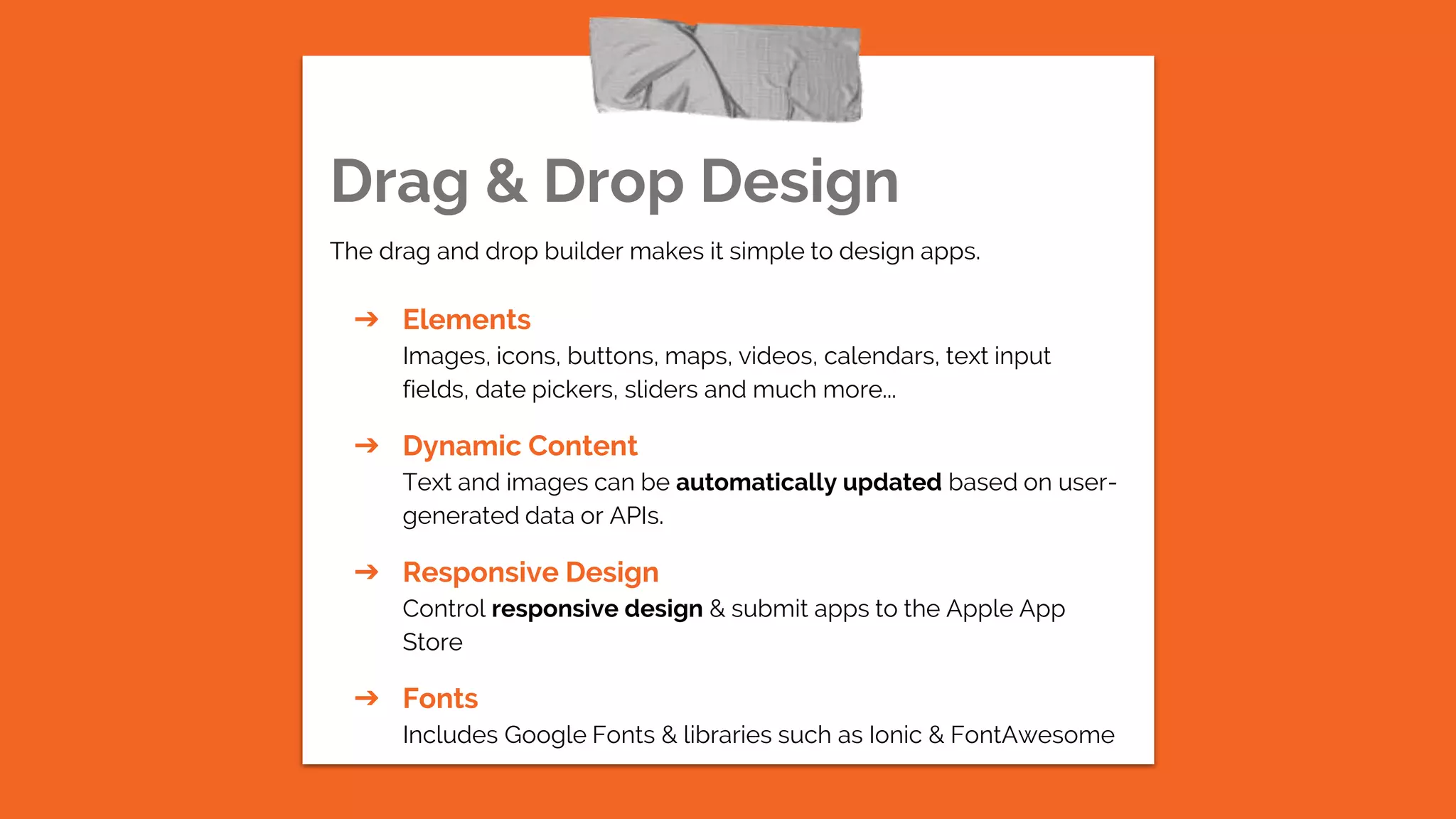 Drag & Drop Design
The drag and drop builder makes it simple to design apps.
➔ Elements
Images, icons, buttons, maps, videos, calendars, text input
fields, date pickers, sliders and much more...
➔ Dynamic Content
Text and images can be automatically updated based on user-
generated data or APIs.
➔ Responsive Design
Control responsive design & submit apps to the Apple App
Store
➔ Fonts
Includes Google Fonts & libraries such as Ionic & FontAwesome
 