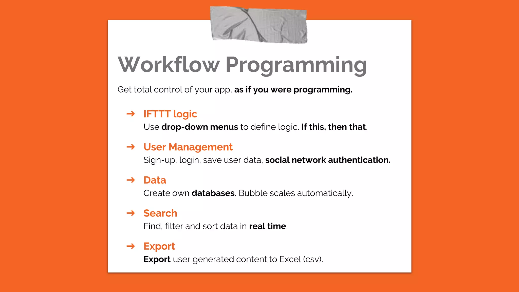 Workflow Programming
Get total control of your app, as if you were programming.
➔ IFTTT logic
Use drop-down menus to define logic. If this, then that.
➔ User Management
Sign-up, login, save user data, social network authentication.
➔ Data
Create own databases. Bubble scales automatically.
➔ Search
Find, filter and sort data in real time.
➔ Export
Export user generated content to Excel (csv).
 